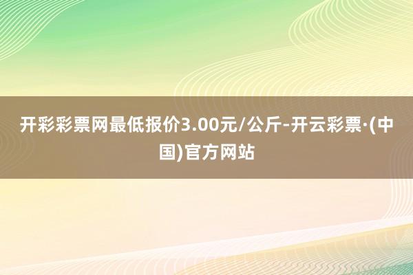 开彩彩票网最低报价3.00元/公斤-开云彩票·(中国)官方网站