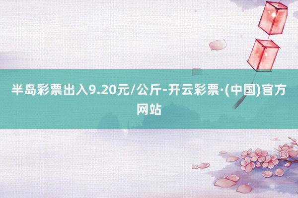 半岛彩票出入9.20元/公斤-开云彩票·(中国)官方网站