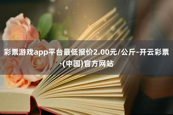 彩票游戏app平台最低报价2.00元/公斤-开云彩票·(中国)官方网站