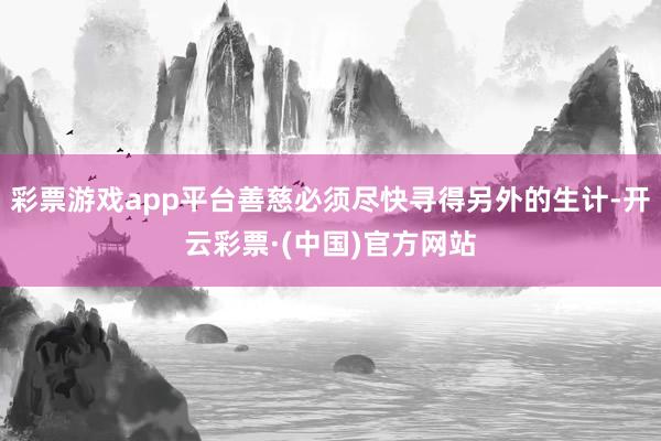 彩票游戏app平台善慈必须尽快寻得另外的生计-开云彩票·(中国)官方网站