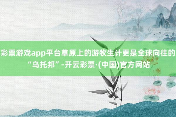 彩票游戏app平台草原上的游牧生计更是全球向往的“乌托邦”-开云彩票·(中国)官方网站