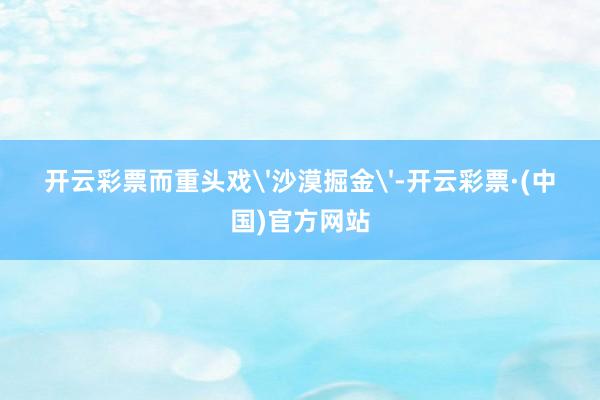 开云彩票而重头戏'沙漠掘金'-开云彩票·(中国)官方网站