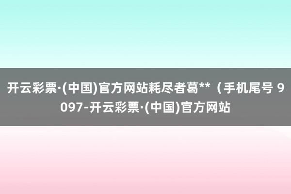 开云彩票·(中国)官方网站耗尽者葛**（手机尾号 9097-开云彩票·(中国)官方网站