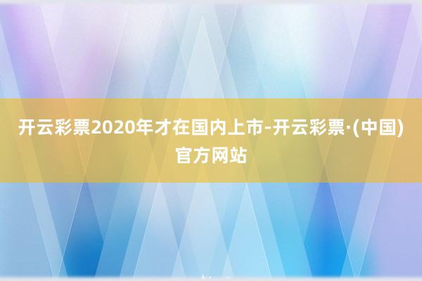 开云彩票2020年才在国内上市-开云彩票·(中国)官方网站