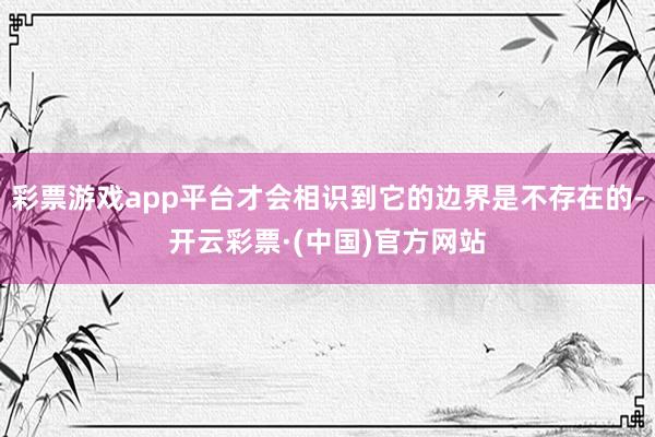 彩票游戏app平台才会相识到它的边界是不存在的-开云彩票·(中国)官方网站