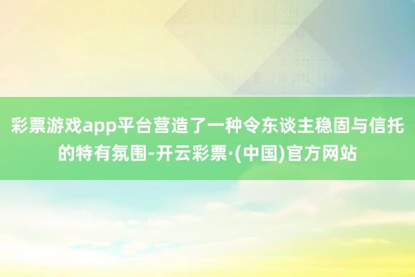 彩票游戏app平台营造了一种令东谈主稳固与信托的特有氛围-开云彩票·(中国)官方网站