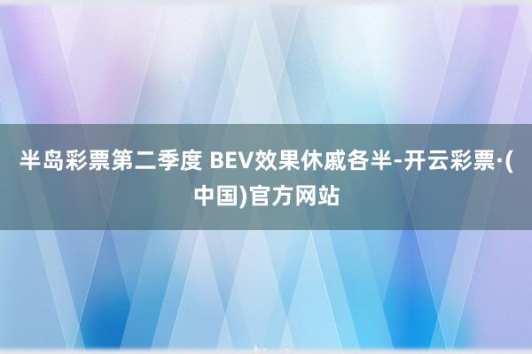 半岛彩票第二季度 BEV效果休戚各半-开云彩票·(中国)官方网站