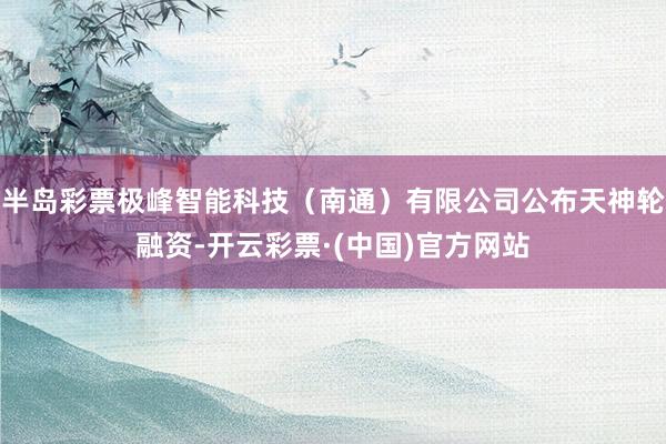 半岛彩票极峰智能科技（南通）有限公司公布天神轮融资-开云彩票·(中国)官方网站