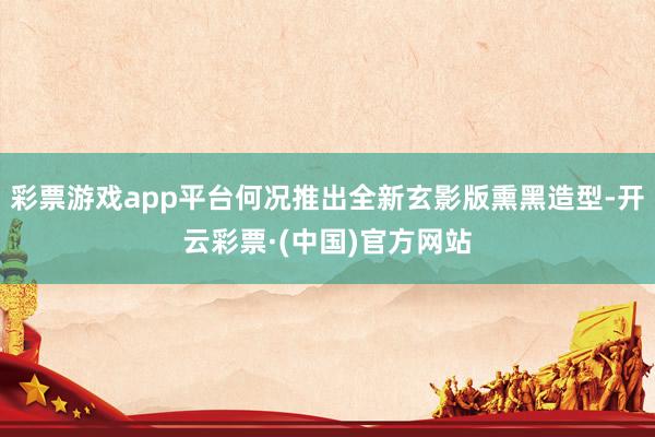 彩票游戏app平台何况推出全新玄影版熏黑造型-开云彩票·(中国)官方网站