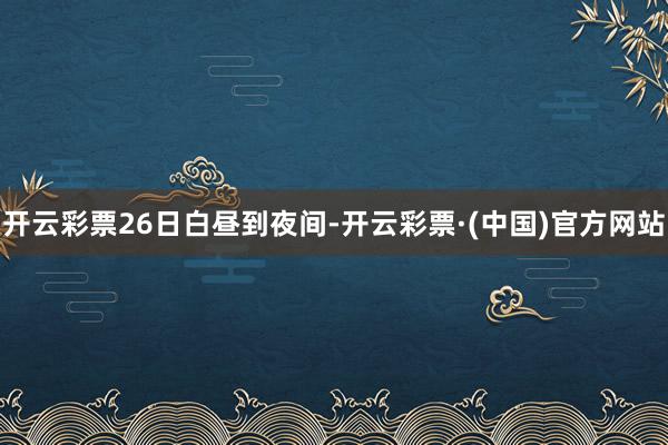 开云彩票　　26日白昼到夜间-开云彩票·(中国)官方网站