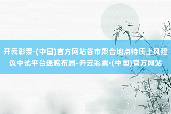 开云彩票·(中国)官方网站各市聚合地点特质上风建议中试平台迷惑布局-开云彩票·(中国)官方网站