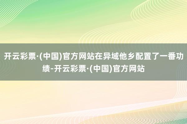 开云彩票·(中国)官方网站在异域他乡配置了一番功绩-开云彩票·(中国)官方网站