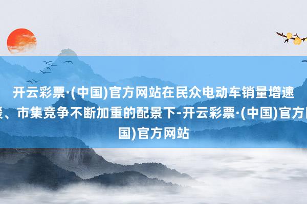 开云彩票·(中国)官方网站在民众电动车销量增速放缓、市集竞争不断加重的配景下-开云彩票·(中国)官方网站