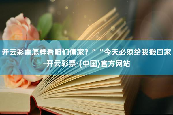 开云彩票怎样看咱们傅家？”“今天必须给我搬回家-开云彩票·(中国)官方网站