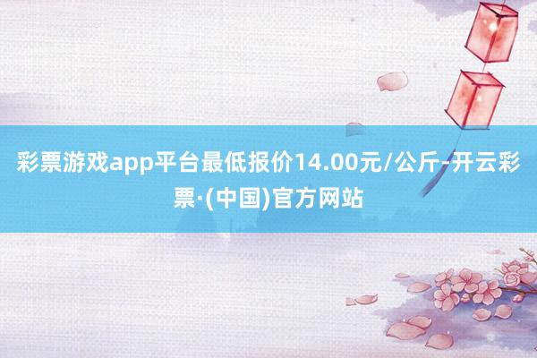 彩票游戏app平台最低报价14.00元/公斤-开云彩票·(中国)官方网站