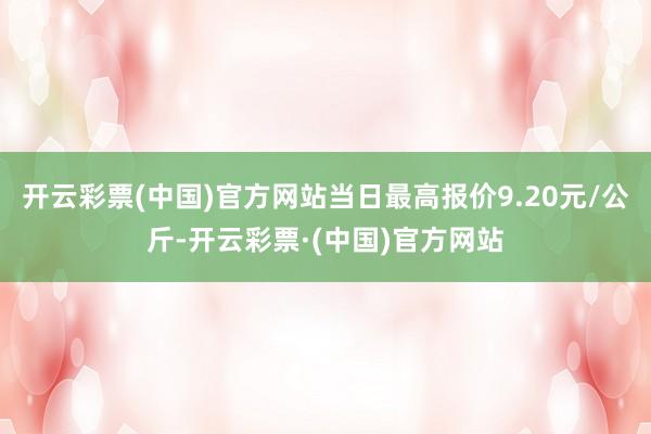 开云彩票(中国)官方网站当日最高报价9.20元/公斤-开云彩票·(中国)官方网站