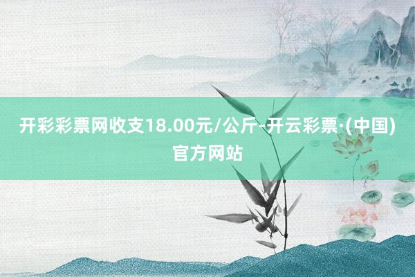 开彩彩票网收支18.00元/公斤-开云彩票·(中国)官方网站