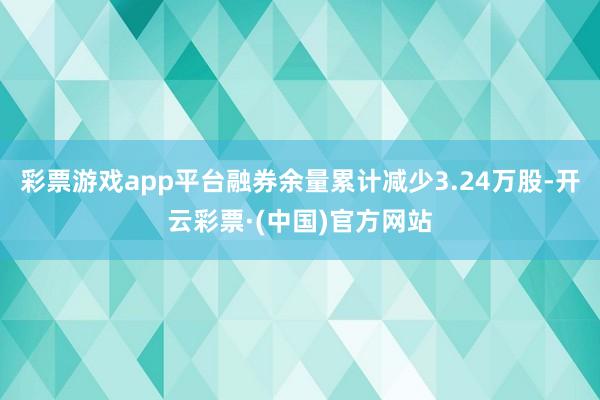 彩票游戏app平台融券余量累计减少3.24万股-开云彩票·(中国)官方网站