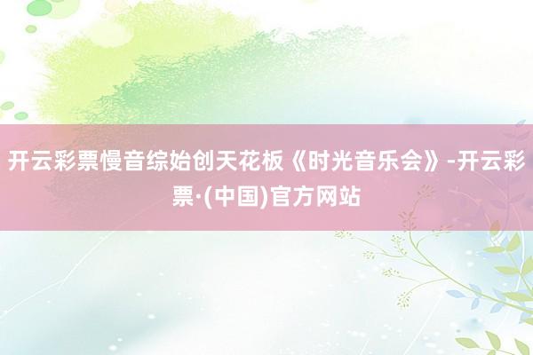 开云彩票慢音综始创天花板《时光音乐会》-开云彩票·(中国)官方网站