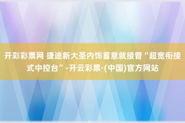 开彩彩票网 捷途新大圣内饰蓄意就接管“超宽衔接式中控台”-开云彩票·(中国)官方网站