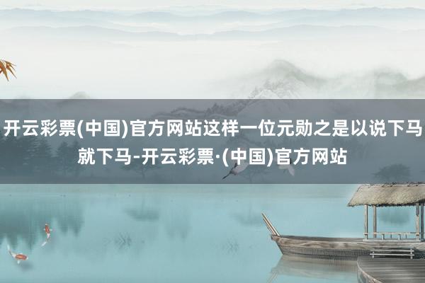 开云彩票(中国)官方网站这样一位元勋之是以说下马就下马-开云彩票·(中国)官方网站