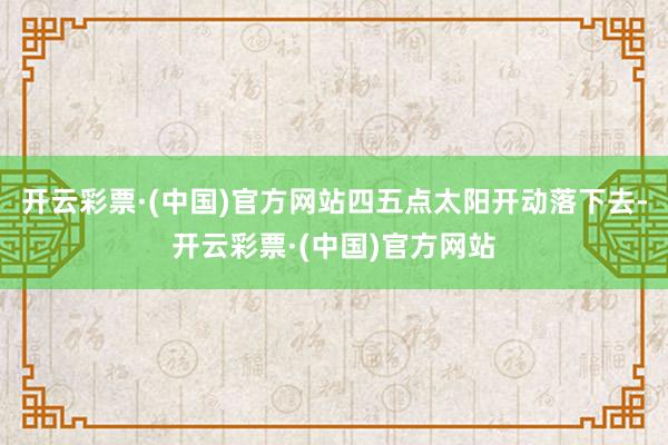 开云彩票·(中国)官方网站四五点太阳开动落下去-开云彩票·(中国)官方网站