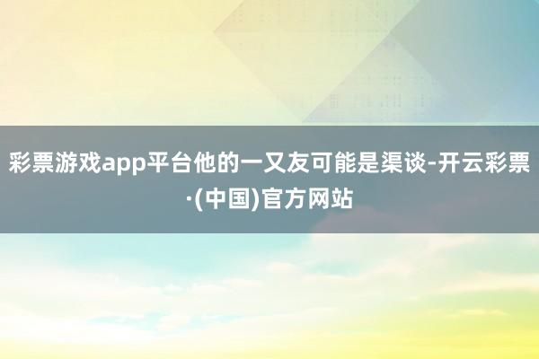 彩票游戏app平台他的一又友可能是渠谈-开云彩票·(中国)官方网站