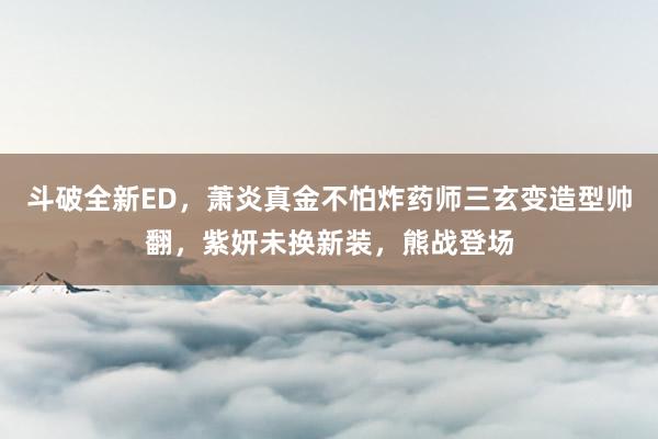 斗破全新ED，萧炎真金不怕炸药师三玄变造型帅翻，紫妍未换新装，熊战登场