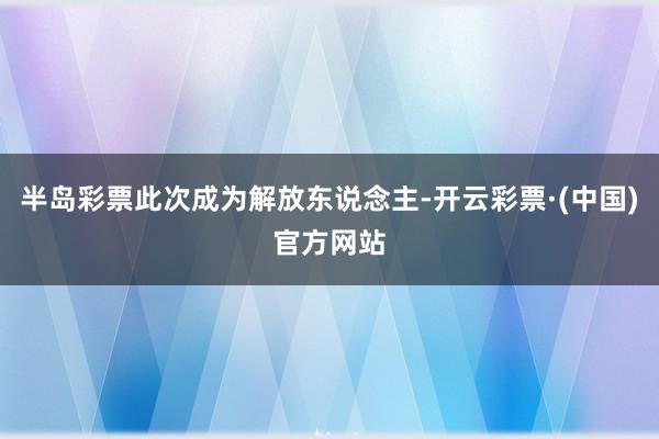 半岛彩票此次成为解放东说念主-开云彩票·(中国)官方网站