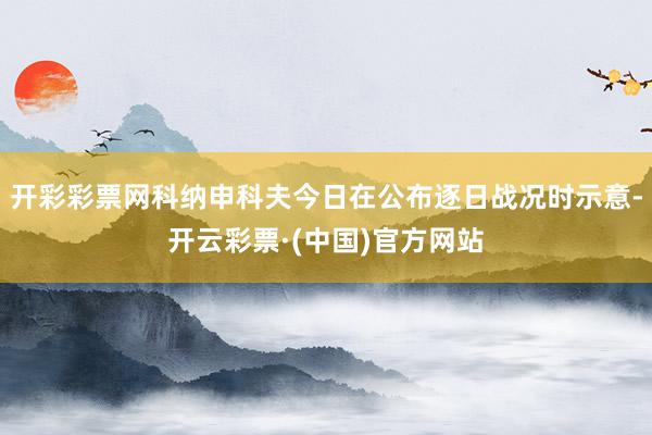 开彩彩票网科纳申科夫今日在公布逐日战况时示意-开云彩票·(中国)官方网站