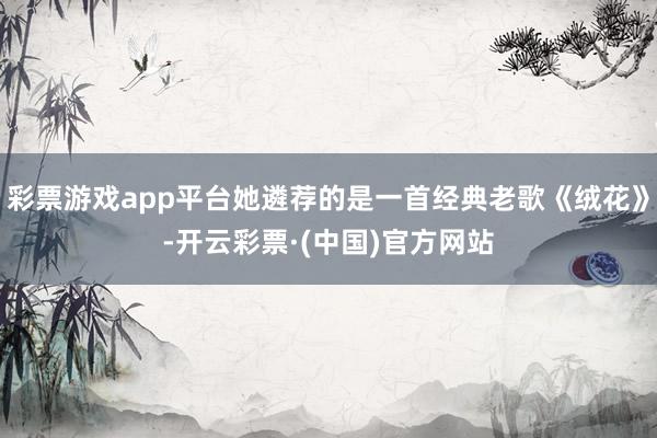 彩票游戏app平台她遴荐的是一首经典老歌《绒花》-开云彩票·(中国)官方网站