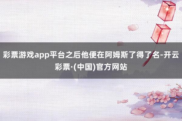 彩票游戏app平台之后他便在阿姆斯了得了名-开云彩票·(中国)官方网站