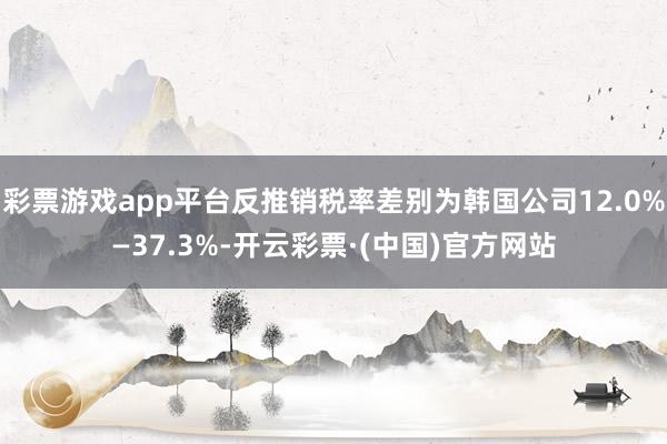 彩票游戏app平台反推销税率差别为韩国公司12.0%—37.3%-开云彩票·(中国)官方网站