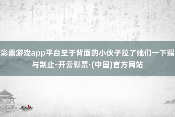 彩票游戏app平台至于背面的小伙子拉了她们一下赐与制止-开云彩票·(中国)官方网站