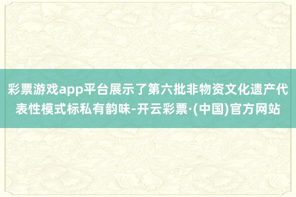 彩票游戏app平台展示了第六批非物资文化遗产代表性模式标私有韵味-开云彩票·(中国)官方网站