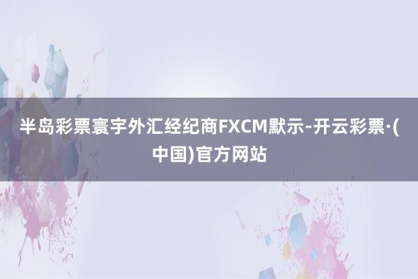 半岛彩票寰宇外汇经纪商FXCM默示-开云彩票·(中国)官方网站