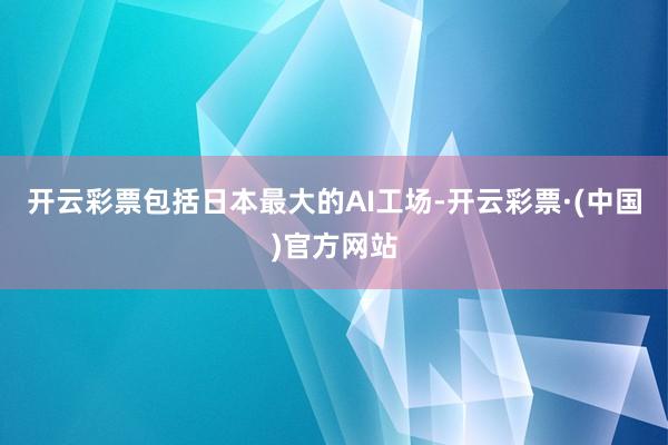 开云彩票包括日本最大的AI工场-开云彩票·(中国)官方网站