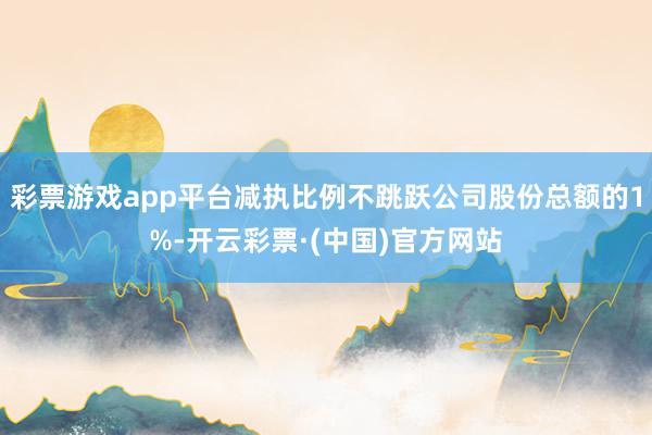 彩票游戏app平台减执比例不跳跃公司股份总额的1%-开云彩票·(中国)官方网站