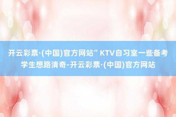 开云彩票·(中国)官方网站”KTV自习室一些备考学生想路清奇-开云彩票·(中国)官方网站