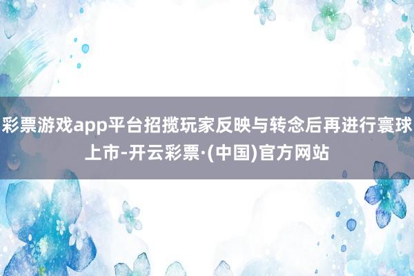 彩票游戏app平台招揽玩家反映与转念后再进行寰球上市-开云彩票·(中国)官方网站