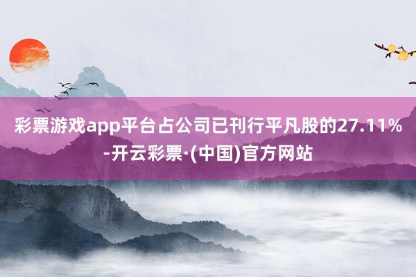 彩票游戏app平台占公司已刊行平凡股的27.11%-开云彩票·(中国)官方网站