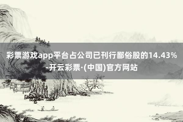 彩票游戏app平台占公司已刊行鄙俗股的14.43%-开云彩票·(中国)官方网站