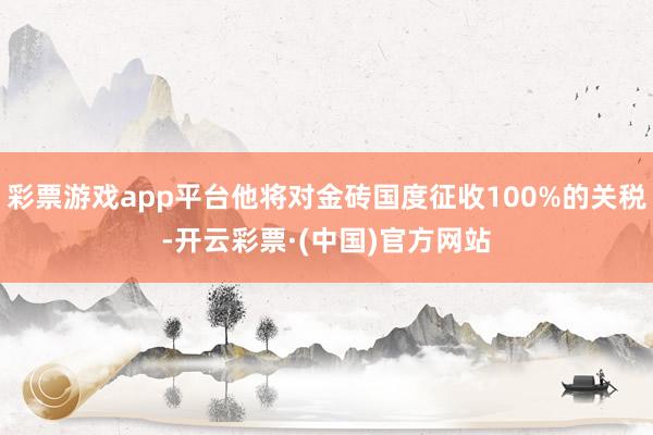 彩票游戏app平台他将对金砖国度征收100%的关税-开云彩票·(中国)官方网站