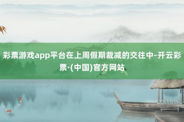 彩票游戏app平台在上周假期裁减的交往中-开云彩票·(中国)官方网站