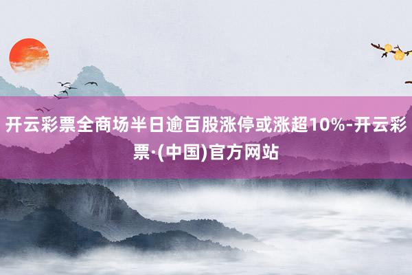 开云彩票全商场半日逾百股涨停或涨超10%-开云彩票·(中国)官方网站