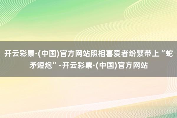 开云彩票·(中国)官方网站照相喜爱者纷繁带上“蛇矛短炮”-开云彩票·(中国)官方网站