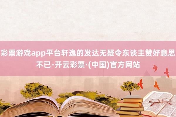 彩票游戏app平台轩逸的发达无疑令东谈主赞好意思不已-开云彩票·(中国)官方网站