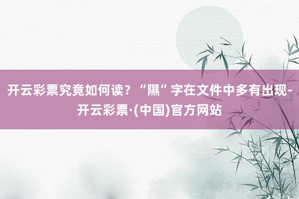 开云彩票究竟如何读？“隰”字在文件中多有出现-开云彩票·(中国)官方网站