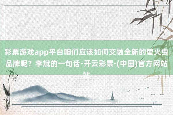 彩票游戏app平台咱们应该如何交融全新的萤火虫品牌呢？李斌的一句话-开云彩票·(中国)官方网站