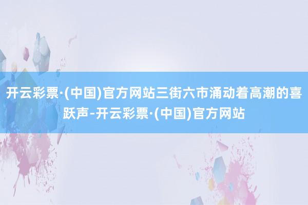 开云彩票·(中国)官方网站三街六市涌动着高潮的喜跃声-开云彩票·(中国)官方网站